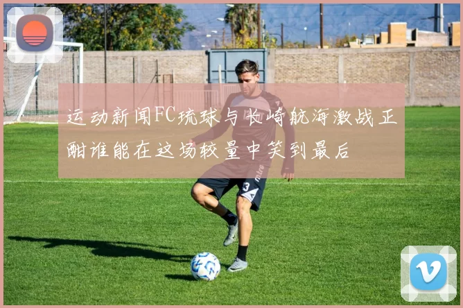 运动新闻FC琉球与长崎航海激战正酣谁能在这场较量中笑到最后