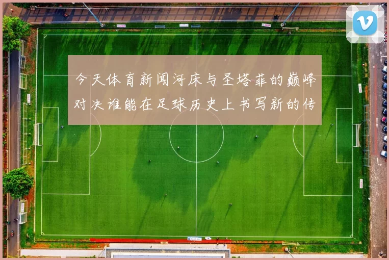 今天体育新闻河床与圣塔菲的巅峰对决谁能在足球历史上书写新的传奇