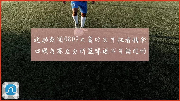 运动新闻0809火箭对决开拓者精彩回顾与赛后分析篮球迷不可错过的精彩时刻