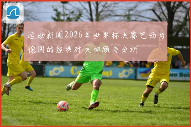 运动新闻2026年世界杯决赛巴西与德国的经典对决回顾与分析