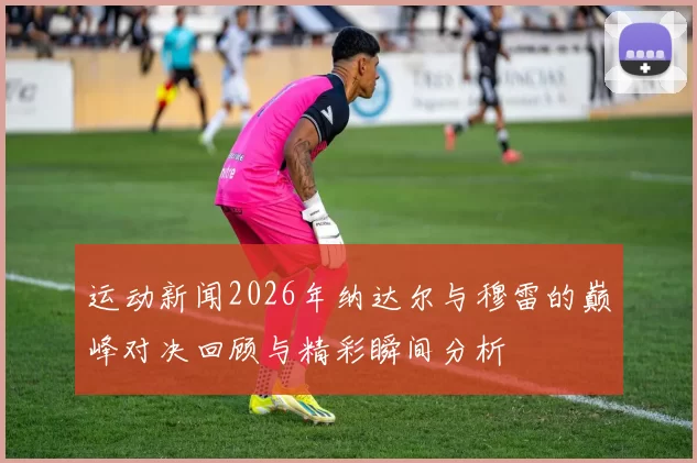 运动新闻2026年纳达尔与穆雷的巅峰对决回顾与精彩瞬间分析