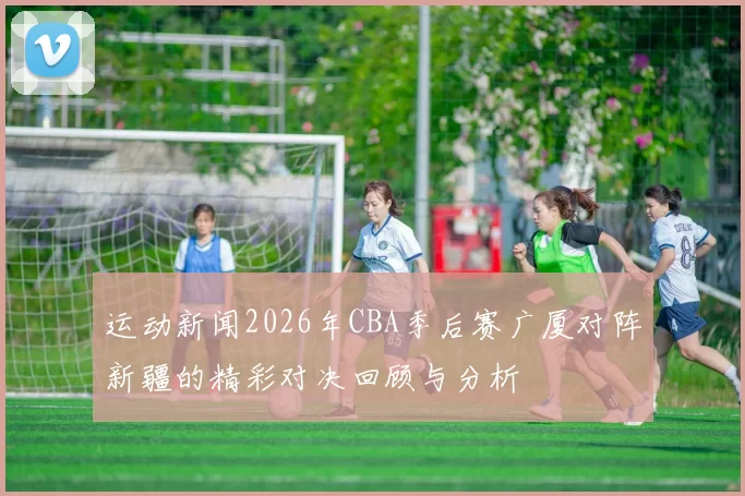 运动新闻2026年CBA季后赛广厦对阵新疆的精彩对决回顾与分析
