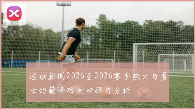 运动新闻2026至2026赛季热火与勇士的巅峰对决回顾与分析