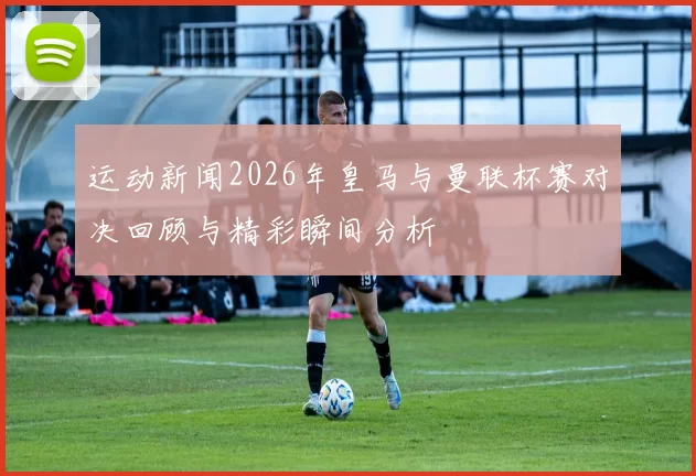 运动新闻2026年皇马与曼联杯赛对决回顾与精彩瞬间分析