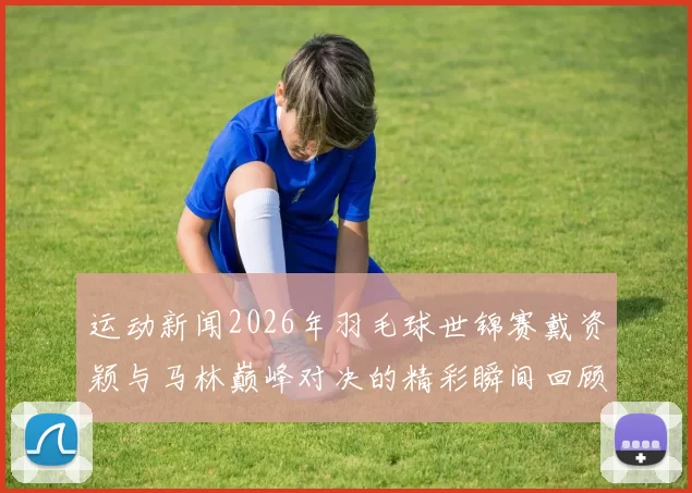 运动新闻2026年羽毛球世锦赛戴资颖与马林巅峰对决的精彩瞬间回顾