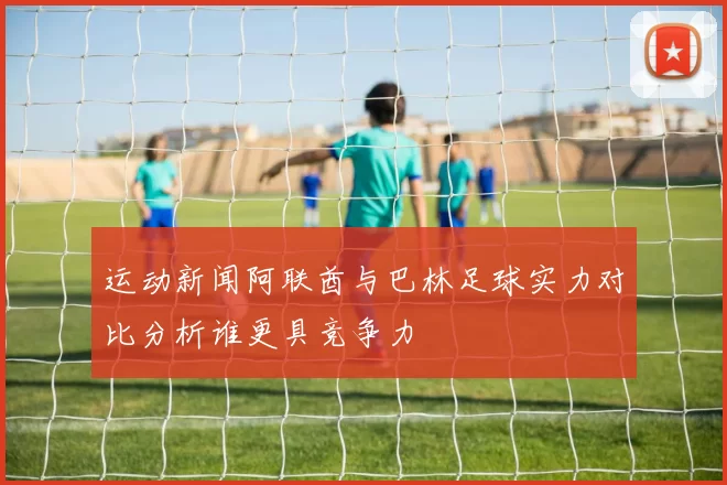 运动新闻阿联酋与巴林足球实力对比分析谁更具竞争力