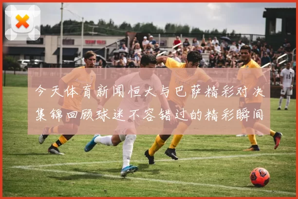 今天体育新闻恒大与巴萨精彩对决集锦回顾球迷不容错过的精彩瞬间