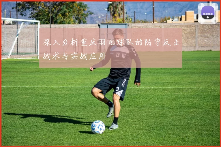 深入分析重庆羽毛球队的防守反击战术与实战应用